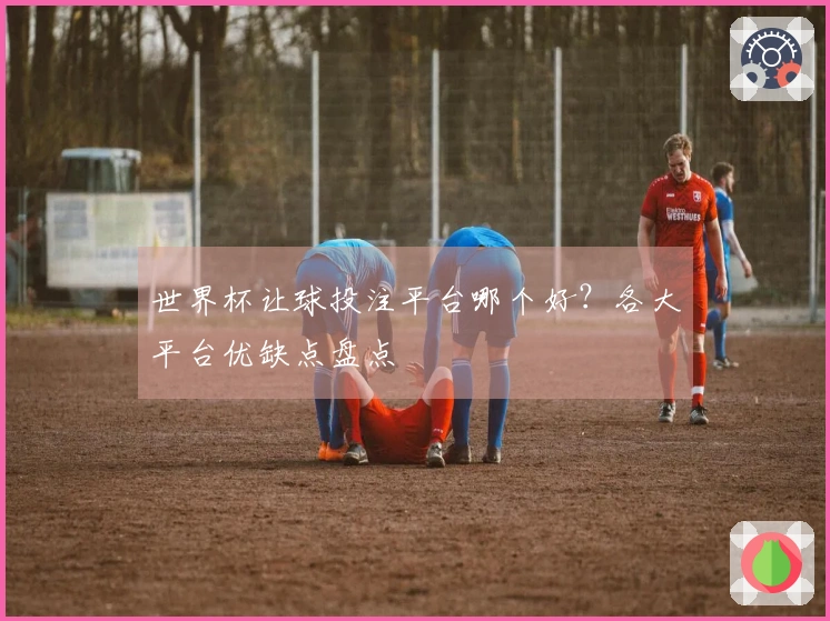 世界杯让球投注平台哪个好？各大平台优缺点盘点